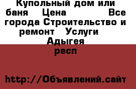 Купольный дом или баня  › Цена ­ 68 000 - Все города Строительство и ремонт » Услуги   . Адыгея респ.